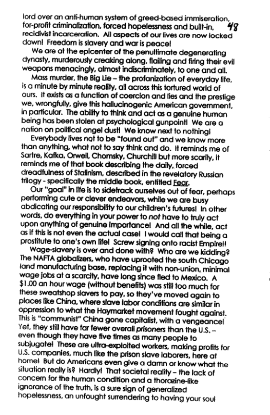 lord over an anf-human system of greed-based immiseration, for-profit criminalzation, forced hopelessness and buitin, 4§ recidivistincarceration. All aspects of our lives are now locked  downl Freedom s siavery and war is peacel  We are at the epicenter of the penultimate degenerating dynasty. murderously creaking along, flaling and fiing their evil ‘weapons menacingly, almost indiscriminately, 1o one and all  Mass murder, the Big Lie - the profanization of everyday lfe, isa minute by minute realiy, all across this fortured world of ours, It exists as a function of coerclon and lies and the prestige ‘we, wrongfully, give this hallucinogenic American govemment, in parficular. The abilfy fo think and act as a genuine human being has been stolen at psychological gunpointl We are o nafion on polfical angel dust We know next o nofhingl  Everybody lives nat fo be “found out” and we know more than anylhing, what not fo say think and do. 1 reminds me of Sartre, Kafko, Orwel, Chomsky, Churchill but more scarly, it reminds me of that book describing the daily, forced dreadfulness of Stanism, descibed in the revelatory Russian gy - specificaily the middle book, enfiied Fear,  Our “goal" in ffe i fo sidefrack ourselves out of fear, perhaps performing cute or clever endeavors, while we are busy abdicating our responsibilty fo our chidren’s futures! In ofher words, do everything in your power o not have to fruly act upon anything of genuine importancel And all the while, act asif thisis not even the actual casel | would call that being a prosifute to one’s own lifel Screw signing onto racist Empirel  Wage-siavery is over and done with? Who are we kidding? The NAFTA globaiizers, who have uprooted fhe south Chicago fand manufacturing base, replacing it with non-union, minimal wage jobs at a carcily, have long since fied fo Mexico. A ‘ $1.00 an hour wage (without beneiits) was stil oo much for these sweatshop siavers to pay. so they’ve moved again fo places like China, where siave labor condiifions are similar in oppression o what the Haymarket movement fought against. Thisis “communist” China gone capitaist, with a vengeancel Yet. they stil have far fewer overal prisoners than the Uss. - even though they have five fimes as many people fo subjugatel These are ullra-exploited workers, making profits for U.S. companies, much fike the prson siave laborers, here af nomel But do Americans even give a damn or know what the situation really is? Hardiyl That societal reaity - the lack of ‘conce for the human condition and a horczine-ike ignorance of the fruth,is @ sure sign of generaiized hopelessness, an unfought sumendering fo having your soul 
